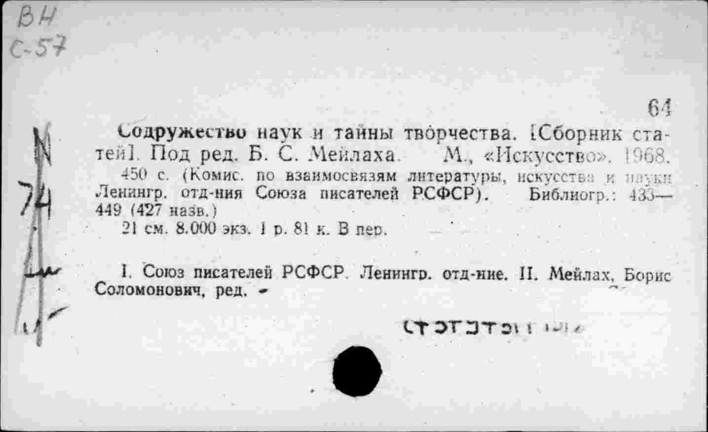 ﻿64
Содружество наук и тайны творчества. [Сборник статей]. Под ред. Б. С. Мейдаха. М., «Искусство». 1968.
450 с. (Комис, по взаимосвязям литературы, искусств;: и пауки Ленингр. отд-ния Союза писателей РСФСР). Библиогр.: 433— 449 (427 назв.)
21 см. 8.000 экз. 1 р. 81 к. В пер.
1. Союз писателей РСФСР. Ленингр. отд-ние. II. Мейлах, Борис Соломонович, ред, -
СТЗТЗТЭ» I /